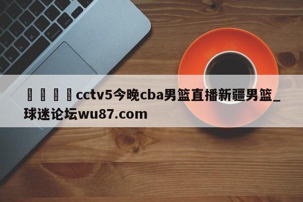 🍢cctv5今晚cba男篮直播新疆男篮_球迷论坛wu87.com