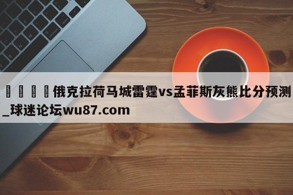 🍢俄克拉荷马城雷霆vs孟菲斯灰熊比分预测_球迷论坛wu87.com