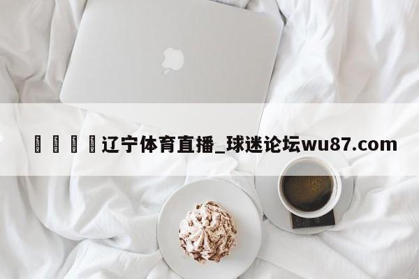 🍢辽宁体育直播_球迷论坛wu87.com