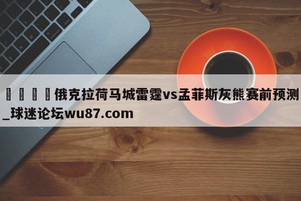 🍢俄克拉荷马城雷霆vs孟菲斯灰熊赛前预测_球迷论坛wu87.com