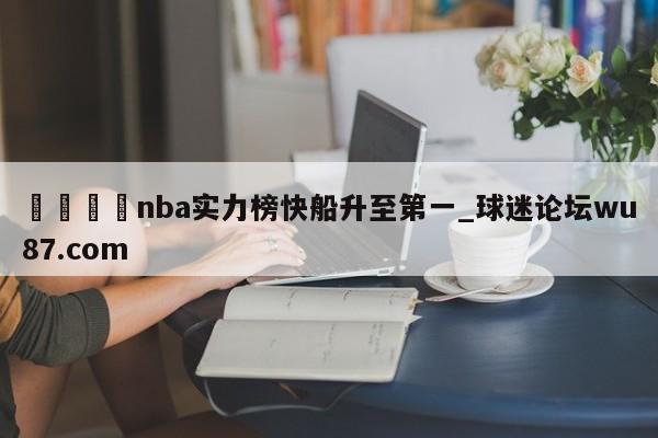 🍢nba实力榜快船升至第一_球迷论坛wu87.com