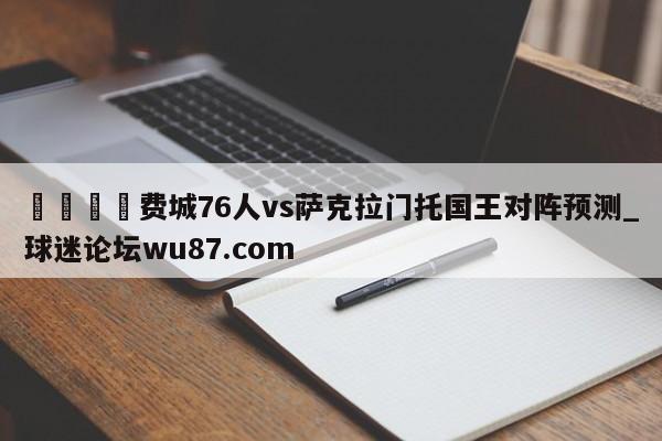 🍢费城76人vs萨克拉门托国王对阵预测_球迷论坛wu87.com