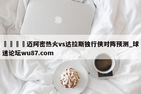 🍢迈阿密热火vs达拉斯独行侠对阵预测_球迷论坛wu87.com