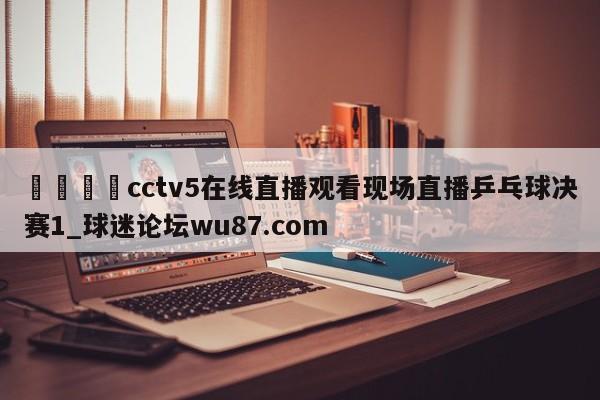 🍢cctv5在线直播观看现场直播乒乓球决赛1_球迷论坛wu87.com