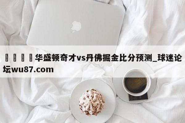 🍢华盛顿奇才vs丹佛掘金比分预测_球迷论坛wu87.com