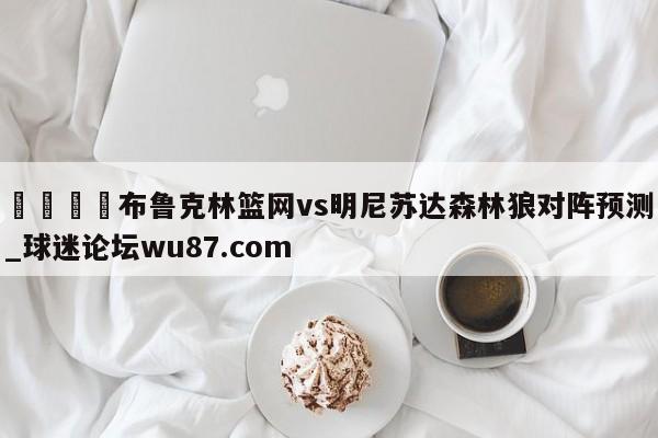 🍢布鲁克林篮网vs明尼苏达森林狼对阵预测_球迷论坛wu87.com