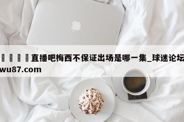 🍢直播吧梅西不保证出场是哪一集_球迷论坛wu87.com