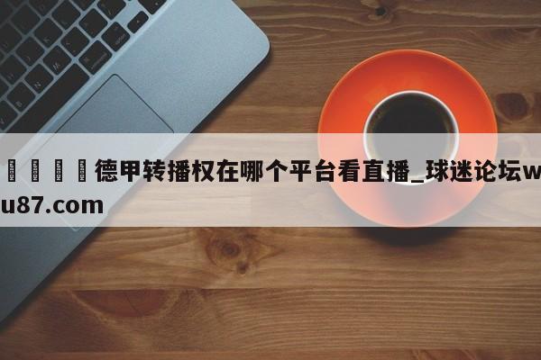 🍢德甲转播权在哪个平台看直播_球迷论坛wu87.com