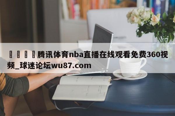 🍢腾讯体育nba直播在线观看免费360视频_球迷论坛wu87.com