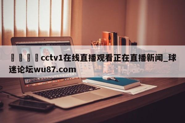 🍢cctv1在线直播观看正在直播新闻_球迷论坛wu87.com