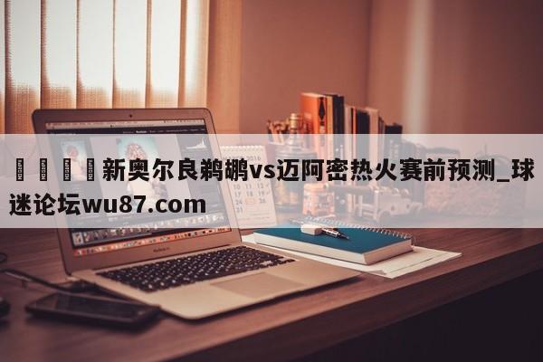 🍢新奥尔良鹈鹕vs迈阿密热火赛前预测_球迷论坛wu87.com