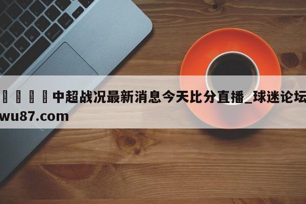 🍢中超战况最新消息今天比分直播_球迷论坛wu87.com