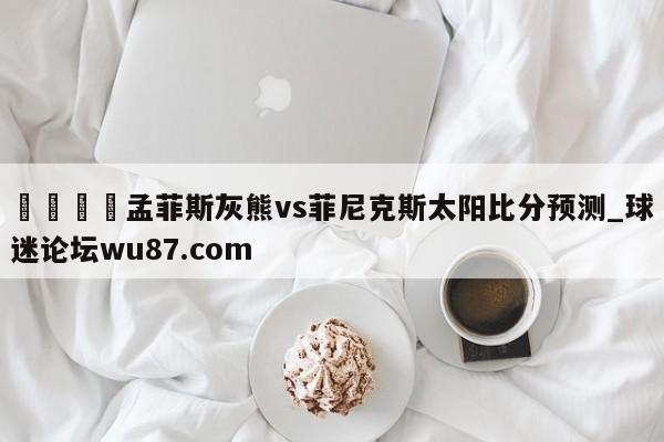 🍢孟菲斯灰熊vs菲尼克斯太阳比分预测_球迷论坛wu87.com