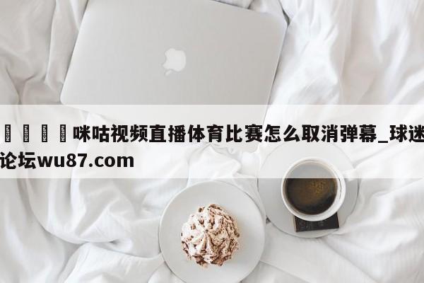 🍢咪咕视频直播体育比赛怎么取消弹幕_球迷论坛wu87.com