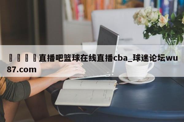🍢直播吧篮球在线直播cba_球迷论坛wu87.com