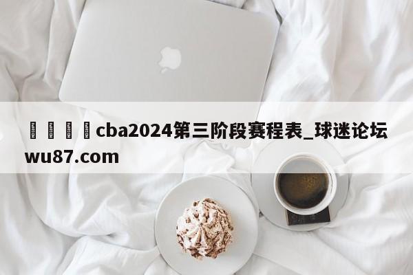 🍢cba2024第三阶段赛程表_球迷论坛wu87.com