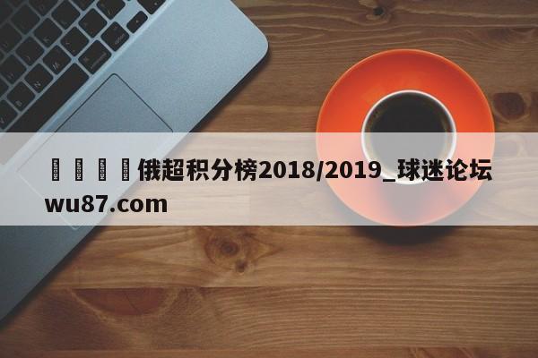🍢俄超积分榜2018/2019_球迷论坛wu87.com