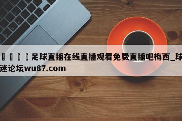 🍢足球直播在线直播观看免费直播吧梅西_球迷论坛wu87.com