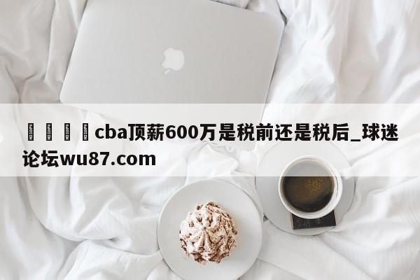 🍢cba顶薪600万是税前还是税后_球迷论坛wu87.com