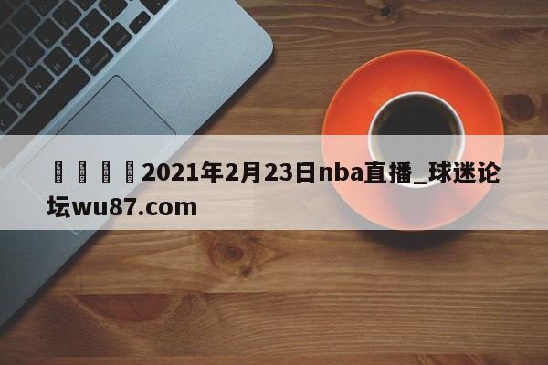 🍢2021年2月23日nba直播_球迷论坛wu87.com