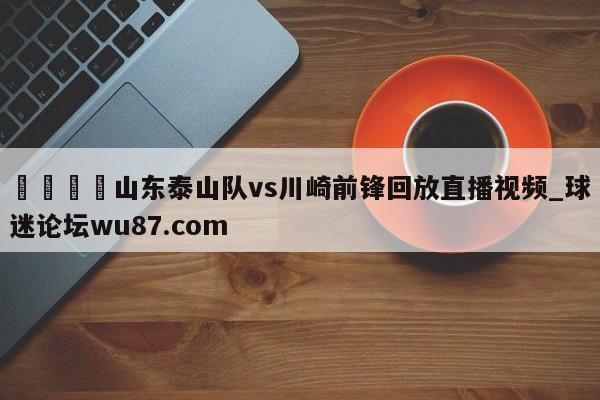 🍢山东泰山队vs川崎前锋回放直播视频_球迷论坛wu87.com