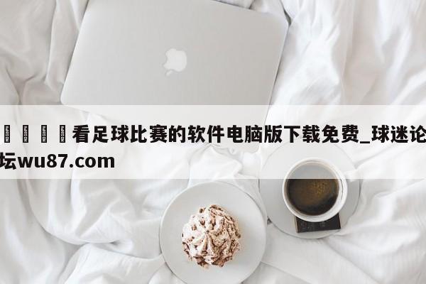 🍢看足球比赛的软件电脑版下载免费_球迷论坛wu87.com