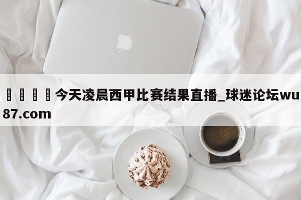 🍢今天凌晨西甲比赛结果直播_球迷论坛wu87.com