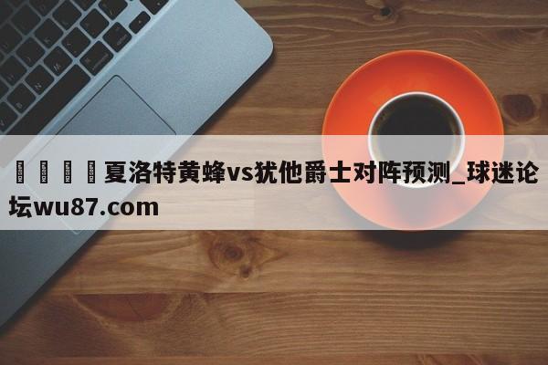 🍢夏洛特黄蜂vs犹他爵士对阵预测_球迷论坛wu87.com