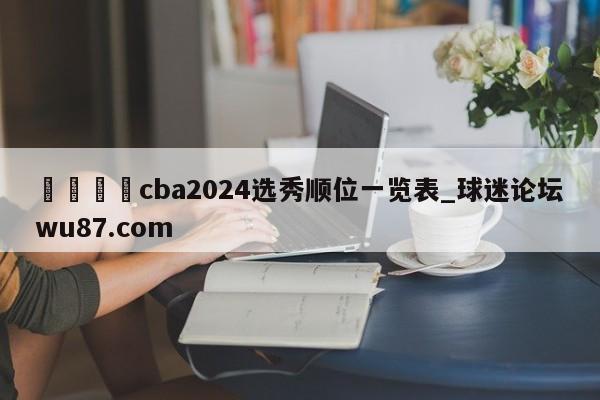 🍢cba2024选秀顺位一览表_球迷论坛wu87.com