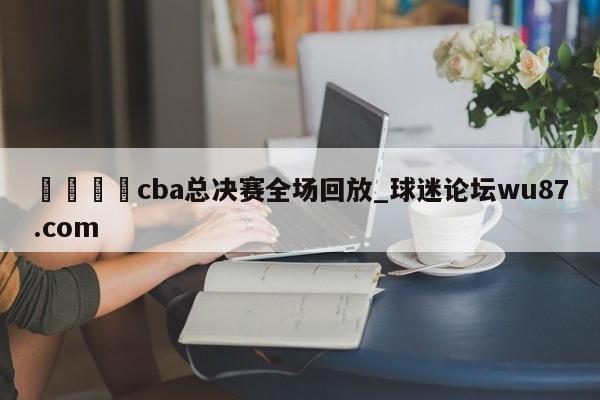 🍢cba总决赛全场回放_球迷论坛wu87.com