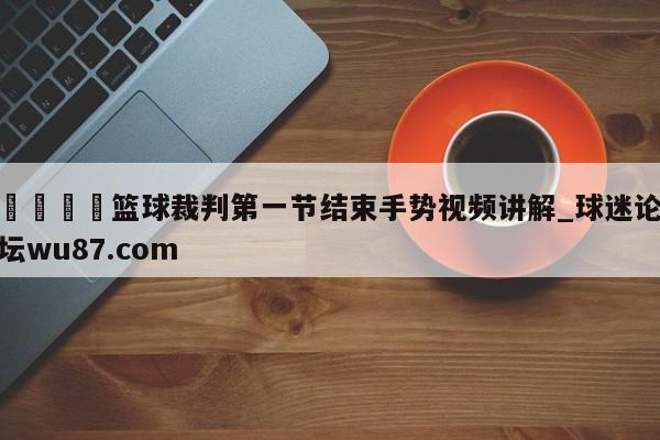 🍢篮球裁判第一节结束手势视频讲解_球迷论坛wu87.com