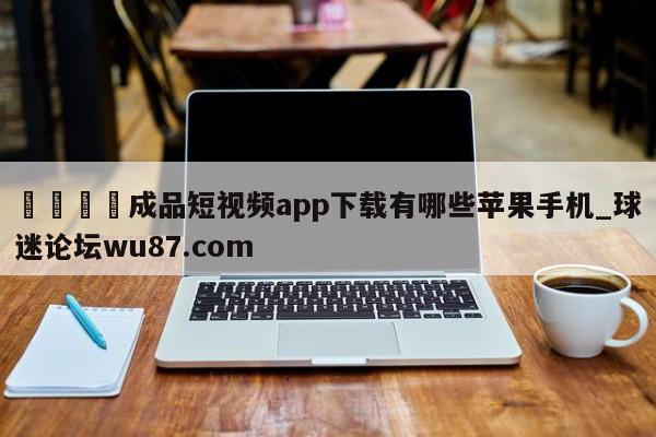 🍢成品短视频app下载有哪些苹果手机_球迷论坛wu87.com