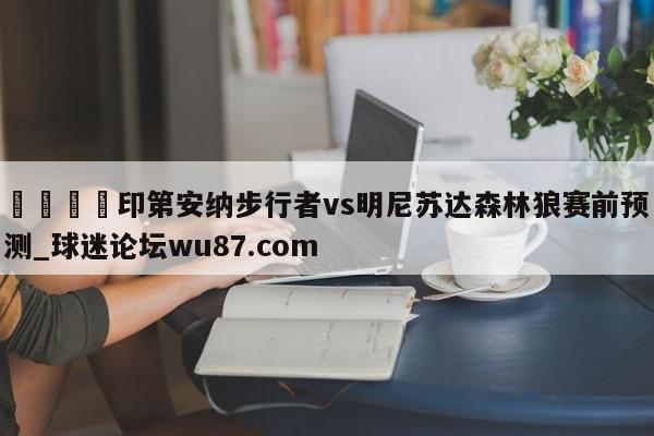 🍢印第安纳步行者vs明尼苏达森林狼赛前预测_球迷论坛wu87.com