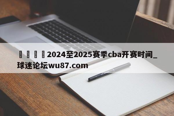 🍢2024至2025赛季cba开赛时间_球迷论坛wu87.com