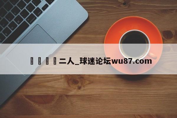 🍢二人_球迷论坛wu87.com