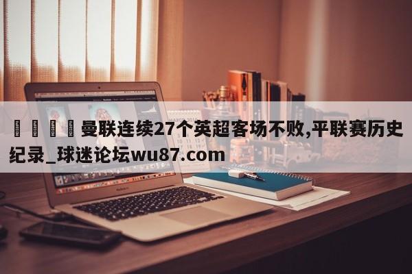 🍢曼联连续27个英超客场不败,平联赛历史纪录_球迷论坛wu87.com