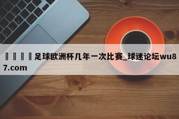 🍢足球欧洲杯几年一次比赛_球迷论坛wu87.com