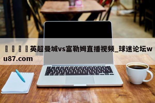 🍢英超曼城vs富勒姆直播视频_球迷论坛wu87.com