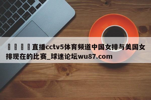 🍢直播cctv5体育频道中国女排与美国女排现在的比赛_球迷论坛wu87.com