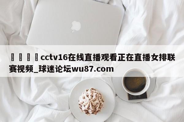 🍢cctv16在线直播观看正在直播女排联赛视频_球迷论坛wu87.com