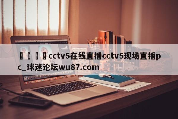 🍢cctv5在线直播cctv5现场直播pc_球迷论坛wu87.com