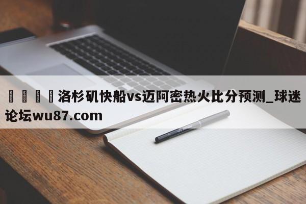 🍢洛杉矶快船vs迈阿密热火比分预测_球迷论坛wu87.com