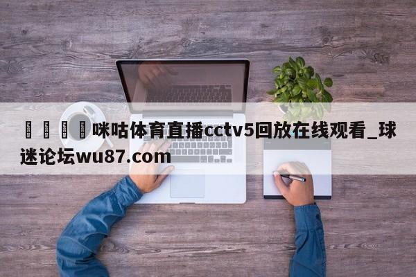 🍢咪咕体育直播cctv5回放在线观看_球迷论坛wu87.com