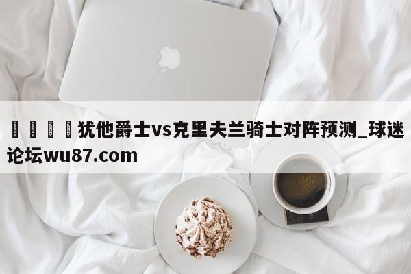 🍢犹他爵士vs克里夫兰骑士对阵预测_球迷论坛wu87.com