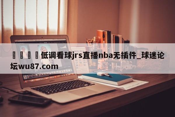 🍢低调看球jrs直播nba无插件_球迷论坛wu87.com