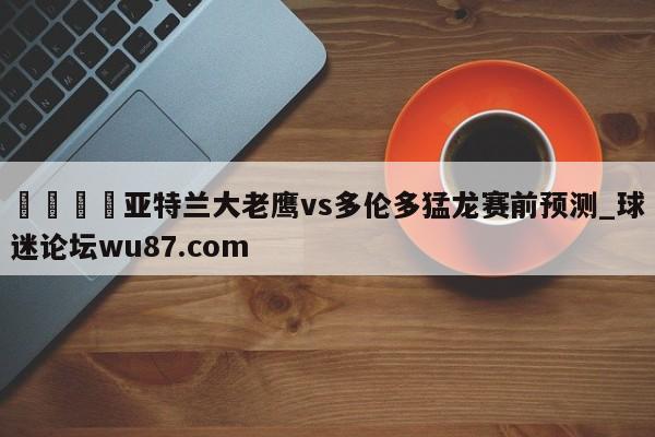 🍢亚特兰大老鹰vs多伦多猛龙赛前预测_球迷论坛wu87.com