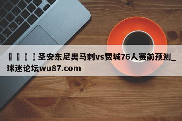 🍢圣安东尼奥马刺vs费城76人赛前预测_球迷论坛wu87.com