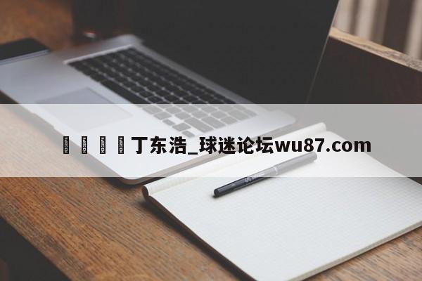🍢丁东浩_球迷论坛wu87.com