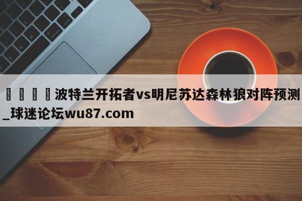 🍢波特兰开拓者vs明尼苏达森林狼对阵预测_球迷论坛wu87.com