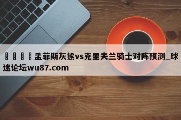 🍢孟菲斯灰熊vs克里夫兰骑士对阵预测_球迷论坛wu87.com